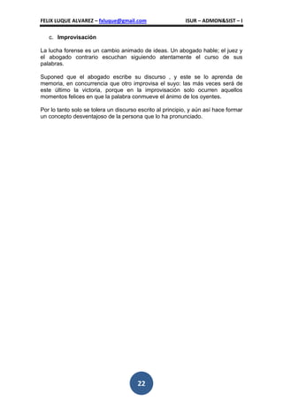 FELIX LUQUE ALVAREZ – fxluque@gmail.com                    ISUR – ADMON&SIST – I

   c. Improvisación

La lucha forense es un cambio animado de ideas. Un abogado hable; el juez y
el abogado contrario escuchan siguiendo atentamente el curso de sus
palabras.

Suponed que el abogado escribe su discurso , y este se lo aprenda de
memoria, en concurrencia que otro improvisa el suyo: las más veces será de
este último la victoria, porque en la improvisación solo ocurren aquellos
momentos felices en que la palabra conmueve el ánimo de los oyentes.

Por lo tanto solo se tolera un discurso escrito al principio, y aún así hace formar
un concepto desventajoso de la persona que lo ha pronunciado.




                                       22
 