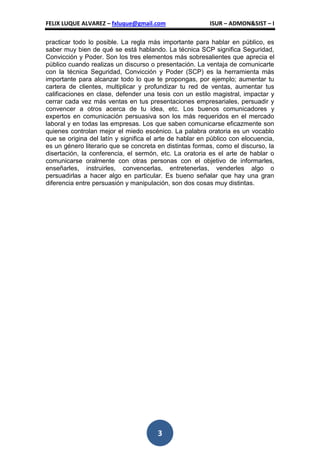 FELIX LUQUE ALVAREZ – fxluque@gmail.com                   ISUR – ADMON&SIST – I

practicar todo lo posible. La regla más importante para hablar en público, es
saber muy bien de qué se está hablando. La técnica SCP significa Seguridad,
Convicción y Poder. Son los tres elementos más sobresalientes que aprecia el
público cuando realizas un discurso o presentación. La ventaja de comunicarte
con la técnica Seguridad, Convicción y Poder (SCP) es la herramienta más
importante para alcanzar todo lo que te propongas, por ejemplo; aumentar tu
cartera de clientes, multiplicar y profundizar tu red de ventas, aumentar tus
calificaciones en clase, defender una tesis con un estilo magistral, impactar y
cerrar cada vez más ventas en tus presentaciones empresariales, persuadir y
convencer a otros acerca de tu idea, etc. Los buenos comunicadores y
expertos en comunicación persuasiva son los más requeridos en el mercado
laboral y en todas las empresas. Los que saben comunicarse eficazmente son
quienes controlan mejor el miedo escénico. La palabra oratoria es un vocablo
que se origina del latín y significa el arte de hablar en público con elocuencia,
es un género literario que se concreta en distintas formas, como el discurso, la
disertación, la conferencia, el sermón, etc. La oratoria es el arte de hablar o
comunicarse oralmente con otras personas con el objetivo de informarles,
enseñarles, instruirles, convencerlas, entretenerlas, venderles algo o
persuadirlas a hacer algo en particular. Es bueno señalar que hay una gran
diferencia entre persuasión y manipulación, son dos cosas muy distintas.




                                       3
 