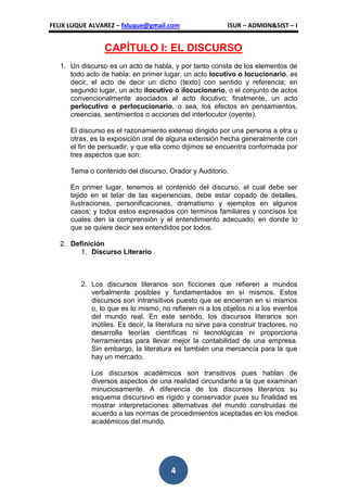 FELIX LUQUE ALVAREZ – fxluque@gmail.com                    ISUR – ADMON&SIST – I


                 CAPÍTULO I: EL DISCURSO
   1. Un discurso es un acto de habla, y por tanto consta de los elementos de
      todo acto de habla: en primer lugar, un acto locutivo o locucionario, es
      decir, el acto de decir un dicho (texto) con sentido y referencia; en
      segundo lugar, un acto ilocutivo o ilocucionario, o el conjunto de actos
      convencionalmente asociados al acto ilocutivo; finalmente, un acto
      perlocutivo o perlocucionario, o sea, los efectos en pensamientos,
      creencias, sentimientos o acciones del interlocutor (oyente).

      El discurso es el razonamiento extenso dirigido por una persona a otra u
      otras, es la exposición oral de alguna extensión hecha generalmente con
      el fin de persuadir, y que ella como dijimos se encuentra conformada por
      tres aspectos que son:

      Tema o contenido del discurso, Orador y Auditorio.

      En primer lugar, tenemos el contenido del discurso, el cual debe ser
      tejido en el telar de las experiencias, debe estar copado de detalles,
      ilustraciones, personificaciones, dramatismo y ejemplos en algunos
      casos; y todos estos expresados con terminos familiares y concisos los
      cuales den la comprensión y el entendimiento adecuado; en donde lo
      que se quiere decir sea entendidos por todos.

   2. Definición
         1. Discurso Literario



         2. Los discursos literarios son ficciones que refieren a mundos
            verbalmente posibles y fundamentados en sí mismos. Estos
            discursos son intransitivos puesto que se encierran en sí mismos
            o, lo que es lo mismo, no refieren ni a los objetos ni a los eventos
            del mundo real. En este sentido, los discursos literarios son
            inútiles. Es decir, la literatura no sirve para construir tractores, no
            desarrolla teorías científicas ni tecnológicas ni proporciona
            herramientas para llevar mejor la contabilidad de una empresa.
            Sin embargo, la literatura es también una mercancía para la que
            hay un mercado.

            Los discursos académicos son transitivos pues hablan de
            diversos aspectos de una realidad circundante a la que examinan
            minuciosamente. A diferencia de los discursos literarios su
            esquema discursivo es rígido y conservador pues su finalidad es
            mostrar interpretaciones alternativas del mundo construidas de
            acuerdo a las normas de procedimientos aceptadas en los medios
            académicos del mundo.




                                       4
 