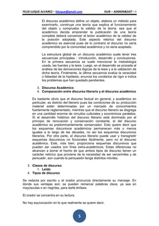 FELIX LUQUE ALVAREZ – fxluque@gmail.com                   ISUR – ADMON&SIST – I

             El discurso académico define un objeto, elabora un método para
             examinarlo, construye una teoría que explica el funcionamiento
             del objeto y comprueba la validez de la teoría. sea que el
             académico decida emprender la publicación de una teoría
             completa deberá convencer al lector académico de la validez de
             la posición adoptada. Este aspecto retórico del discurso
             académico es esencial pues de lo contrario el discurso no sería
             comprendido por la comunidad académica y no seria aceptado.

             La estructura global de un discurso académico suele tener tres
             secuencias principales : introducción, desarrollo y conclusiones.
             En la primera secuencia se suele mencionar la metodología
             usada, las fuentes y la tesis. Luego, en el desarrollo se procede al
             análisis de las derivaciones lógicas de la tesis y a la validación de
             dicha teoría. Finalmente, la última secuencia evalúa la veracidad
             o falsedad de la hipótesis, enuncia los corolarios de rigor e indica
             los problemas que han quedado pendientes.

          3. Discurso Académico
          4. Comparación entre discurso literario y el discurso académico

      Es bastante obvio que el discurso factual en general, y académico en
      particular, es distinto del literario pues las condiciones de su producción
      material están determinadas por un mercado de conocimientos
      fuertemente reglamentado, mientras que el discurso literario se disgrega
      en una cantidad enorme de circuitos culturales y económicos paralelos.
      Si el desarrollo histórico del discurso literario está dominado por el
      principio de renovación y conservación constante, el del discurso
      académico es predominantemente conservador. Esto quiere decir que
      los esquemas discursivos académicos permanecen más o menos
      iguales a lo largo de las décadas, no así los esquemas discursivos
      literarios. Por otra parte, el discurso literario puede usar y transgredir
      esquemas discursivos no ficcionales fácilmente, pero no el discurso
      académico. Este, más bien, proporciona esquemas discursivos que
      pueden ser usados con fines extra-académicos. Estas diferencias no
      alcanzan a borrar el hecho de que ambos tipos de discurso tienen un
      carácter retórico que proviene de la necesidad de ser verosímiles y de
      persuadir, aún cuando la persuasión tenga distintos móviles.

   3. Clases de discurso
         1. Leído
   4. Tipos de discurso

Se redacta por escrito y el orador pronuncia directamente su mensaje. En
donde sus ventajas son: se pueden remarcar palabras clave, ya sea en
mayúsculas o en negritas, para darle énfasis.

El orador se concentra en su lectura.

No hay equivocación en lo que realmente se quiere decir.



                                        5
 