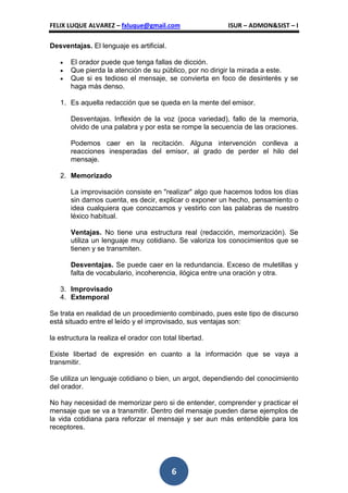 FELIX LUQUE ALVAREZ – fxluque@gmail.com                  ISUR – ADMON&SIST – I

Desventajas. El lenguaje es artificial.

       El orador puede que tenga fallas de dicción.
       Que pierda la atención de su público, por no dirigir la mirada a este.
       Que si es tedioso el mensaje, se convierta en foco de desinterés y se
       haga más denso.

   1. Es aquella redacción que se queda en la mente del emisor.

       Desventajas. Inflexión de la voz (poca variedad), fallo de la memoria,
       olvido de una palabra y por esta se rompe la secuencia de las oraciones.

       Podemos caer en la recitación. Alguna intervención conlleva a
       reacciones inesperadas del emisor, al grado de perder el hilo del
       mensaje.

   2. Memorizado

       La improvisación consiste en "realizar" algo que hacemos todos los días
       sin darnos cuenta, es decir, explicar o exponer un hecho, pensamiento o
       idea cualquiera que conozcamos y vestirlo con las palabras de nuestro
       léxico habitual.

       Ventajas. No tiene una estructura real (redacción, memorización). Se
       utiliza un lenguaje muy cotidiano. Se valoriza los conocimientos que se
       tienen y se transmiten.

       Desventajas. Se puede caer en la redundancia. Exceso de muletillas y
       falta de vocabulario, incoherencia, ilógica entre una oración y otra.

   3. Improvisado
   4. Extemporal

Se trata en realidad de un procedimiento combinado, pues este tipo de discurso
está situado entre el leído y el improvisado, sus ventajas son:

la estructura la realiza el orador con total libertad.

Existe libertad de expresión en cuanto a la información que se vaya a
transmitir.

Se utiliza un lenguaje cotidiano o bien, un argot, dependiendo del conocimiento
del orador.

No hay necesidad de memorizar pero si de entender, comprender y practicar el
mensaje que se va a transmitir. Dentro del mensaje pueden darse ejemplos de
la vida cotidiana para reforzar el mensaje y ser aun más entendible para los
receptores.




                                          6
 