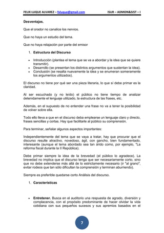 FELIX LUQUE ALVAREZ – fxluque@gmail.com                   ISUR – ADMON&SIST – I

Desventajas.

Que el orador no canalice los nervios.

Que no haya un estudio del tema.

Que no haya relajación por parte del emisor

   1. Estructura del Discurso

      Introducción (plantea el tema que se va a abordar y la idea que se quiere
      transmitir).
      Desarrollo (se presentan los distintos argumentos que sustentan la idea).
      Conclusión (se resalta nuevamente la idea y se enumeran someramente
      los argumentos utilizados).

El discurso no tiene por qué ser una pieza literaria, lo que sí debe primar es la
claridad.

Al ser escuchado (y no leído) el público no tiene tiempo de analizar
detenidamente el lenguaje utilizado, la estructura de las frases, etc.

Además, en el supuesto de no entender una frase no va a tener la posibilidad
de volver sobre ella.

Todo ello lleva a que en el discurso deba emplearse un lenguaje claro y directo,
frases sencillas y cortas. Hay que facilitarle al público su comprensión.

Para terminar, señalar algunos aspectos importantes:

Independientemente del tema que se vaya a tratar, hay que procurar que el
discurso resulte atractivo, novedoso, ágil, con gancho, bien fundamentado,
interesante (aunque el tema abordado sea tan árido como, por ejemplo, "La
reforma fiscal durante la II República).

Debe primar siempre la idea de la brevedad (el público lo agradece). La
brevedad no implica que el discurso tenga que ser necesariamente corto, sino
que no debe extenderse más allá de lo estrictamente necesario (ir "al grano",
evitar rodeos que tan sólo dificultan la comprensión y terminan aburriendo).

Siempre es preferible quedarse corto Análisis del discurso.

   1. Características



      Entretener. Busca en el auditorio una respuesta de agrado, diversión y
      complacencia, con el propósito predominante de hacer olvidar la vida
      cotidiana con sus pequeños sucesos y sus apremios basados en el




                                         7
 