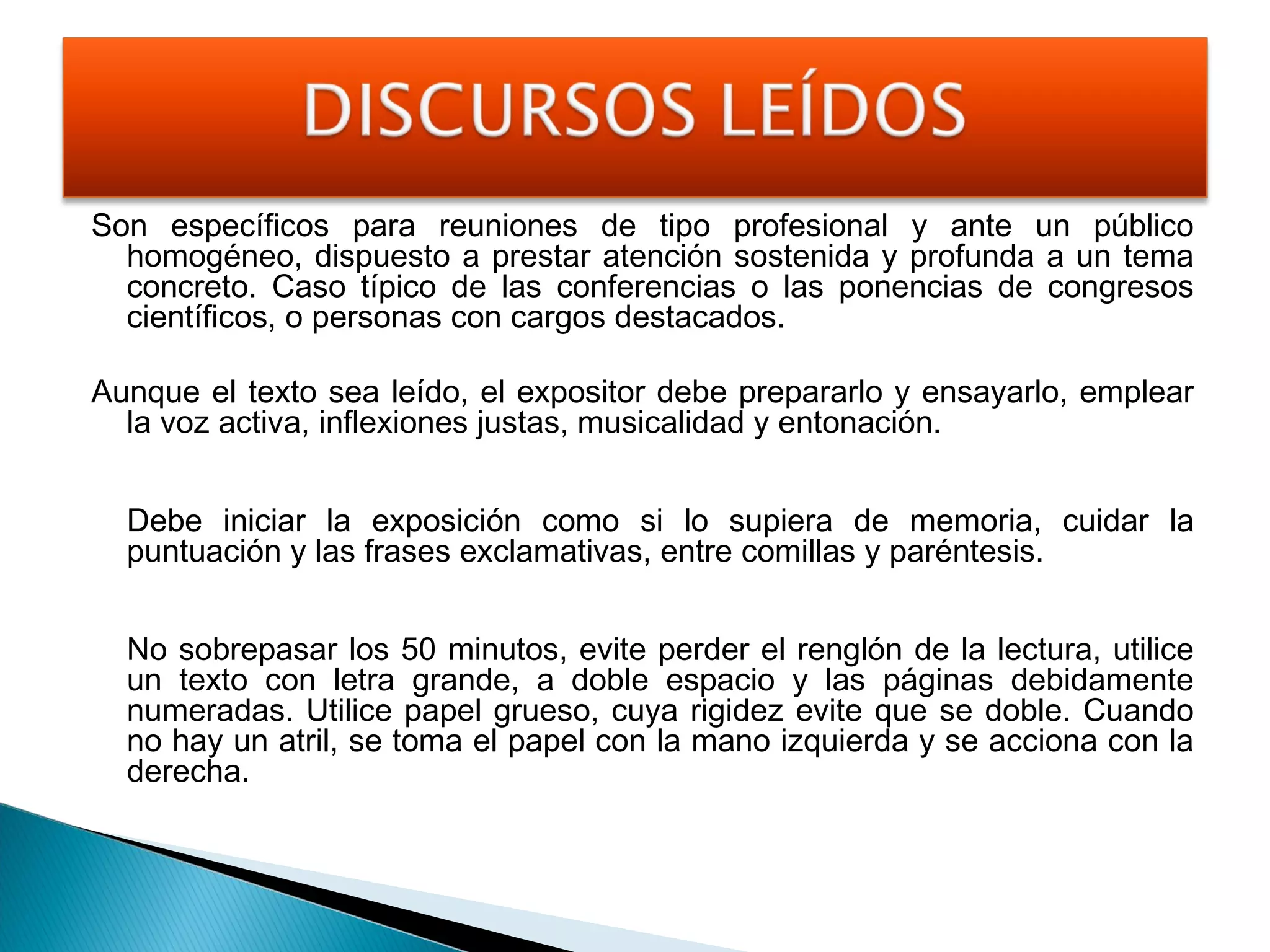 Son específicos para reuniones de tipo profesional y ante un público
homogéneo, dispuesto a prestar atención sostenida y profunda a un tema
concreto. Caso típico de las conferencias o las ponencias de congresos
científicos, o personas con cargos destacados.
Aunque el texto sea leído, el expositor debe prepararlo y ensayarlo, emplear
la voz activa, inflexiones justas, musicalidad y entonación.
Debe iniciar la exposición como si lo supiera de memoria, cuidar la
puntuación y las frases exclamativas, entre comillas y paréntesis.
No sobrepasar los 50 minutos, evite perder el renglón de la lectura, utilice
un texto con letra grande, a doble espacio y las páginas debidamente
numeradas. Utilice papel grueso, cuya rigidez evite que se doble. Cuando
no hay un atril, se toma el papel con la mano izquierda y se acciona con la
derecha.

 