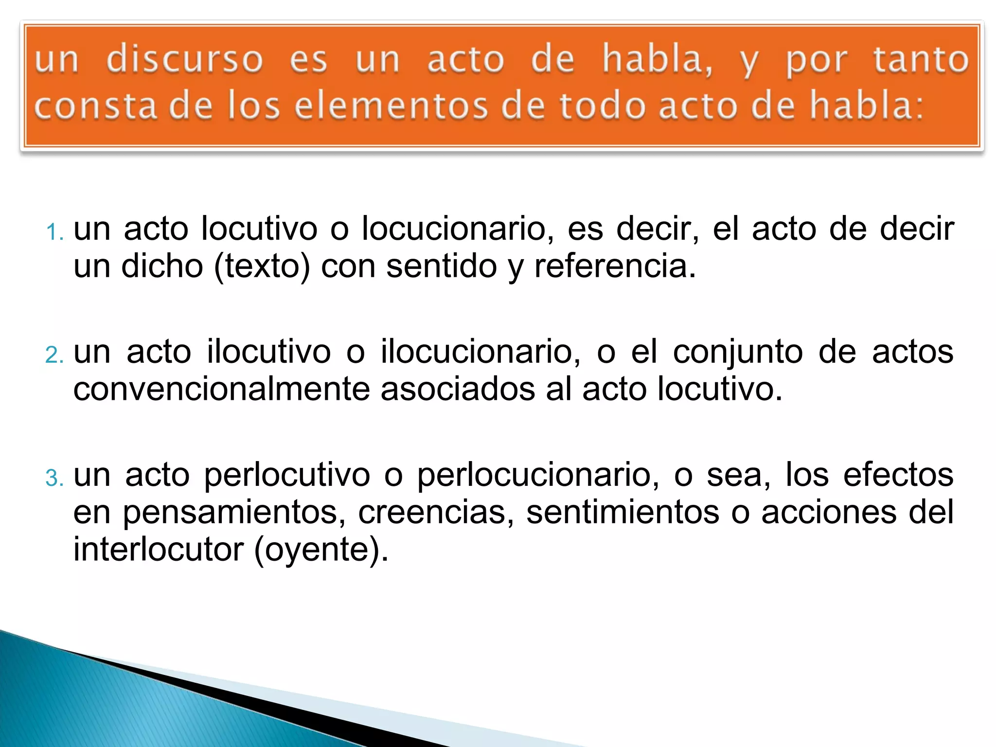 1.

2.

3.

un acto locutivo o locucionario, es decir, el acto de decir
un dicho (texto) con sentido y referencia.
un acto ilocutivo o ilocucionario, o el conjunto de actos
convencionalmente asociados al acto locutivo.
un acto perlocutivo o perlocucionario, o sea, los efectos
en pensamientos, creencias, sentimientos o acciones del
interlocutor (oyente).

 