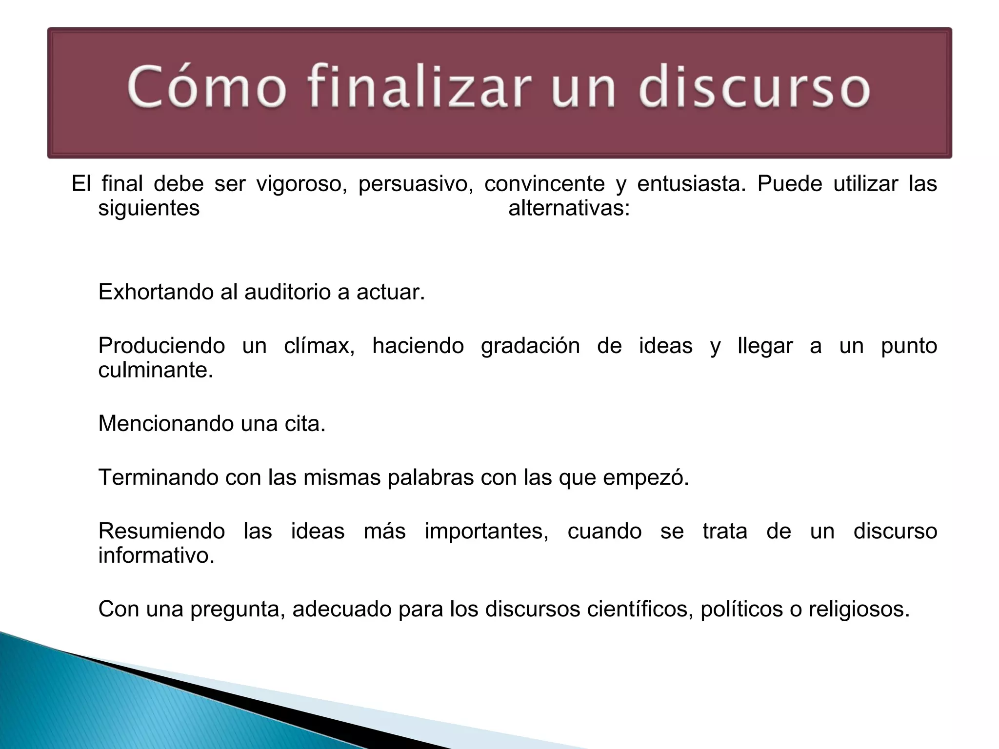 El final debe ser vigoroso, persuasivo, convincente y entusiasta. Puede utilizar las
siguientes
alternativas:
Exhortando al auditorio a actuar.
Produciendo un clímax, haciendo gradación de ideas y llegar a un punto
culminante.
Mencionando una cita.
Terminando con las mismas palabras con las que empezó.
Resumiendo las ideas más importantes, cuando se trata de un discurso
informativo.
Con una pregunta, adecuado para los discursos científicos, políticos o religiosos.

 