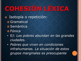 COHESIÓN LÉXICA 
 Isotopía o repetición: 
 Gramatical 
 Semántica 
 Fónica 
• EJ: Los pobres abundan en las grandes 
ciudades. 
• Pobres que viven en condiciones 
infrahumanas. La situación de estos 
grupos marginales es preocupante 
 