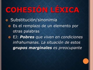 COHESIÓN LÉXICA 
 Substitución/sinonimia 
 Es el remplazo de un elemento por 
otras palabras 
 EJ: Pobres que viven en condiciones 
infrahumanas. La situación de estos 
grupos marginales es preocupante 
 