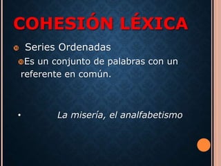 COHESIÓN LÉXICA 
 Series Ordenadas 
Es un conjunto de palabras con un 
referente en común. 
• La misería, el analfabetismo 
 