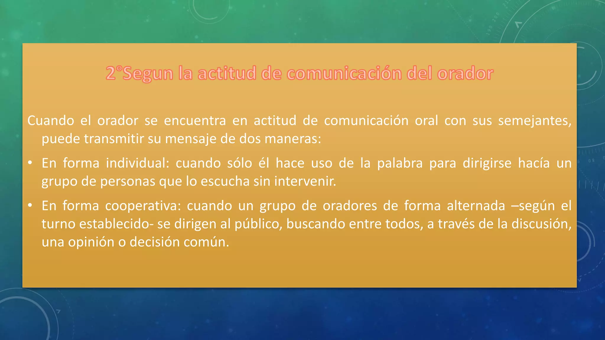 Cuando el orador se encuentra en actitud de comunicación oral con sus semejantes,
puede transmitir su mensaje de dos maneras:
• En forma individual: cuando sólo él hace uso de la palabra para dirigirse hacía un
grupo de personas que lo escucha sin intervenir.
• En forma cooperativa: cuando un grupo de oradores de forma alternada –según el
turno establecido- se dirigen al público, buscando entre todos, a través de la discusión,
una opinión o decisión común.
 