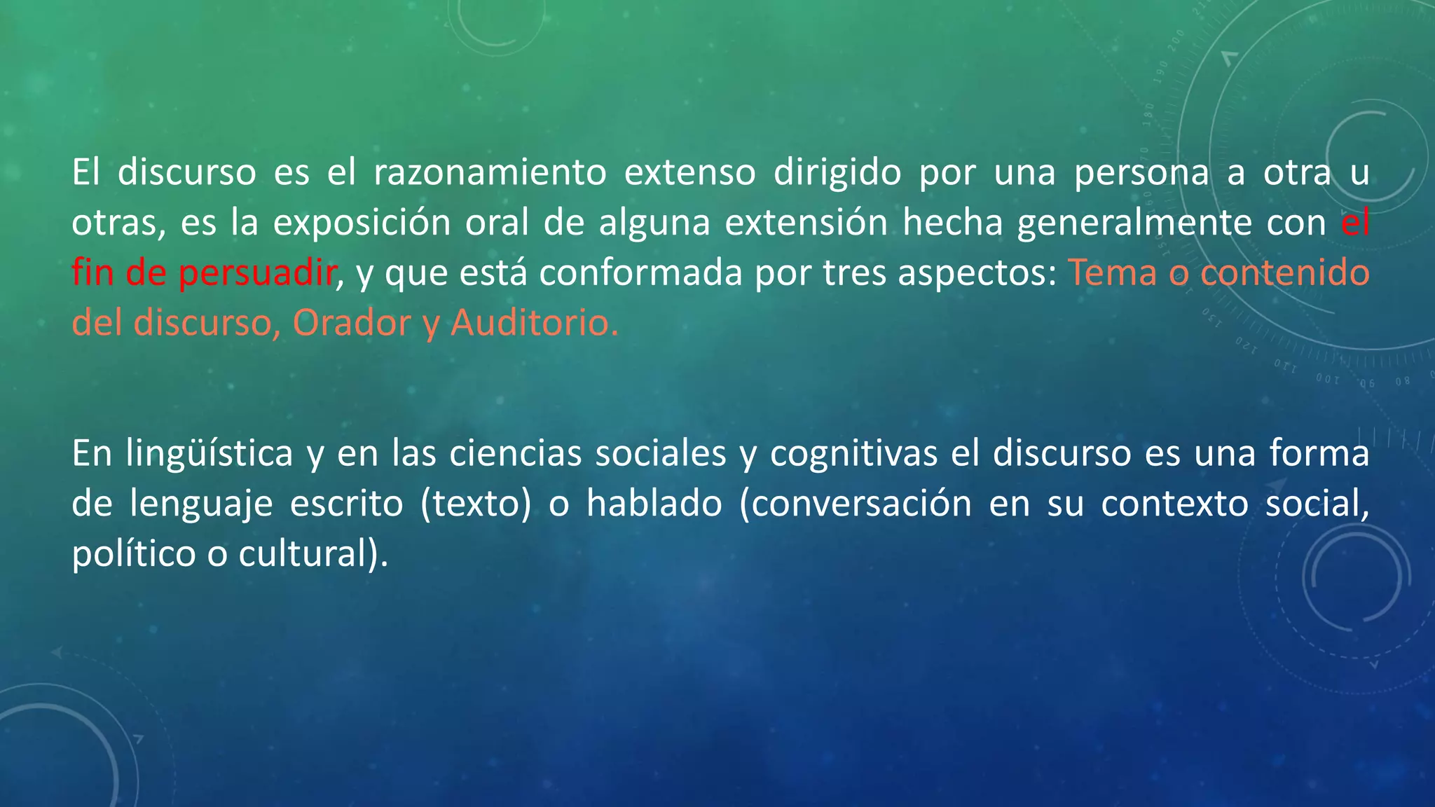 El discurso es el razonamiento extenso dirigido por una persona a otra u
otras, es la exposición oral de alguna extensión hecha generalmente con el
fin de persuadir, y que está conformada por tres aspectos: Tema o contenido
del discurso, Orador y Auditorio.
En lingüística y en las ciencias sociales y cognitivas el discurso es una forma
de lenguaje escrito (texto) o hablado (conversación en su contexto social,
político o cultural).
 