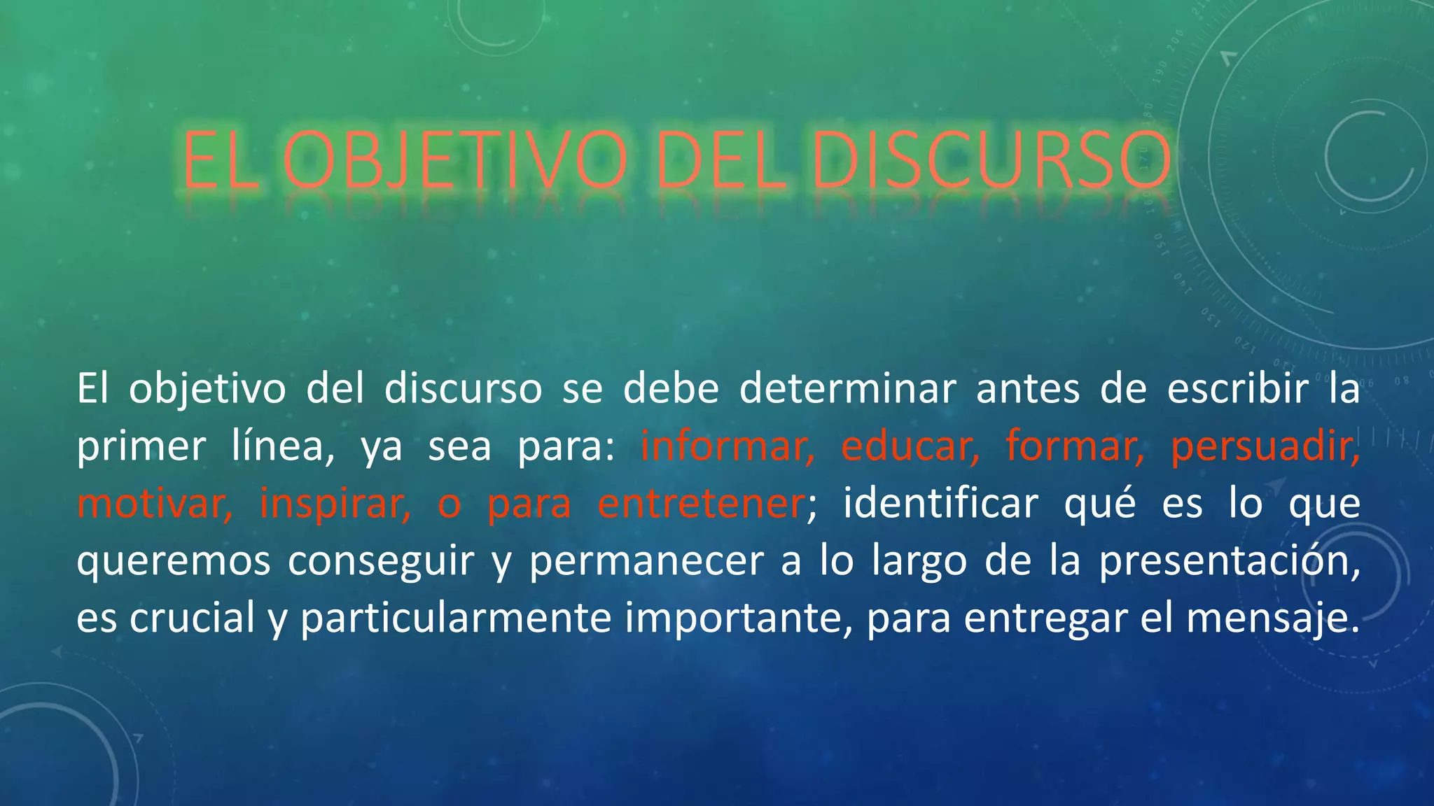 EL OBJETIVO DEL DISCURSO
El objetivo del discurso se debe determinar antes de escribir la
primer línea, ya sea para: informar, educar, formar, persuadir,
motivar, inspirar, o para entretener; identificar qué es lo que
queremos conseguir y permanecer a lo largo de la presentación,
es crucial y particularmente importante, para entregar el mensaje.
 