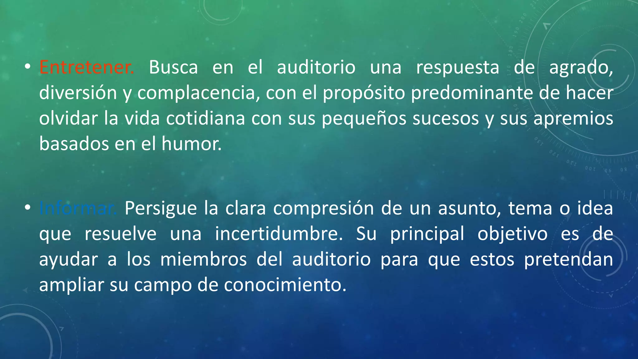 • Entretener. Busca en el auditorio una respuesta de agrado,
diversión y complacencia, con el propósito predominante de hacer
olvidar la vida cotidiana con sus pequeños sucesos y sus apremios
basados en el humor.
• Informar. Persigue la clara compresión de un asunto, tema o idea
que resuelve una incertidumbre. Su principal objetivo es de
ayudar a los miembros del auditorio para que estos pretendan
ampliar su campo de conocimiento.
 