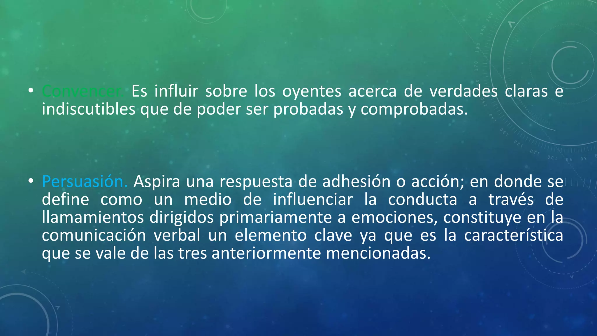 • Convencer. Es influir sobre los oyentes acerca de verdades claras e
indiscutibles que de poder ser probadas y comprobadas.
• Persuasión. Aspira una respuesta de adhesión o acción; en donde se
define como un medio de influenciar la conducta a través de
llamamientos dirigidos primariamente a emociones, constituye en la
comunicación verbal un elemento clave ya que es la característica
que se vale de las tres anteriormente mencionadas.
 