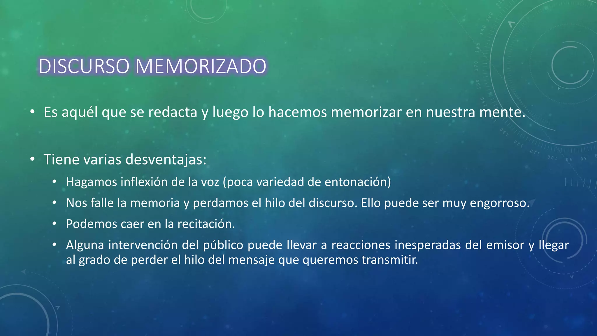 DISCURSO MEMORIZADO
• Es aquél que se redacta y luego lo hacemos memorizar en nuestra mente.
• Tiene varias desventajas:
• Hagamos inflexión de la voz (poca variedad de entonación)
• Nos falle la memoria y perdamos el hilo del discurso. Ello puede ser muy engorroso.
• Podemos caer en la recitación.
• Alguna intervención del público puede llevar a reacciones inesperadas del emisor y llegar
al grado de perder el hilo del mensaje que queremos transmitir.
 