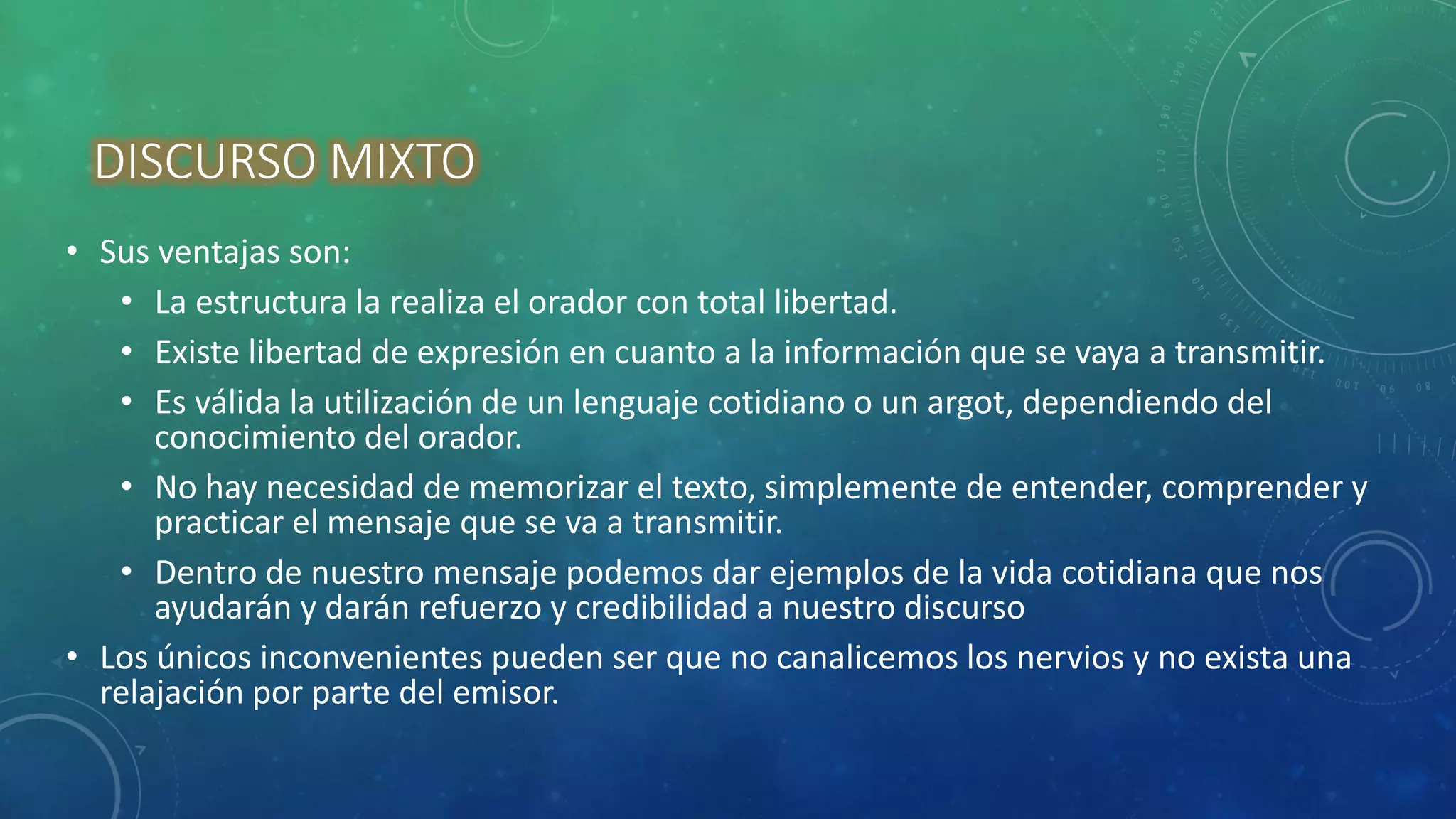 DISCURSO MIXTO
• Sus ventajas son:
• La estructura la realiza el orador con total libertad.
• Existe libertad de expresión en cuanto a la información que se vaya a transmitir.
• Es válida la utilización de un lenguaje cotidiano o un argot, dependiendo del
conocimiento del orador.
• No hay necesidad de memorizar el texto, simplemente de entender, comprender y
practicar el mensaje que se va a transmitir.
• Dentro de nuestro mensaje podemos dar ejemplos de la vida cotidiana que nos
ayudarán y darán refuerzo y credibilidad a nuestro discurso
• Los únicos inconvenientes pueden ser que no canalicemos los nervios y no exista una
relajación por parte del emisor.
 