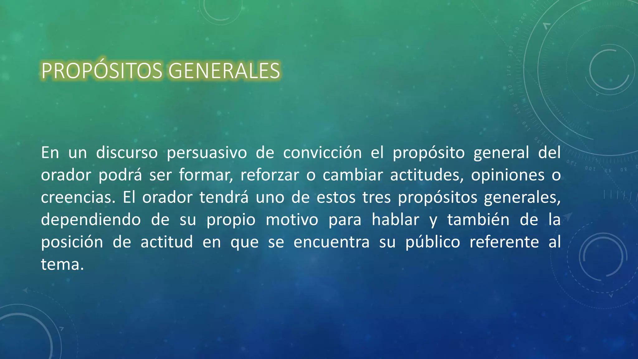 PROPÓSITOS GENERALES
En un discurso persuasivo de convicción el propósito general del
orador podrá ser formar, reforzar o cambiar actitudes, opiniones o
creencias. El orador tendrá uno de estos tres propósitos generales,
dependiendo de su propio motivo para hablar y también de la
posición de actitud en que se encuentra su público referente al
tema.
 