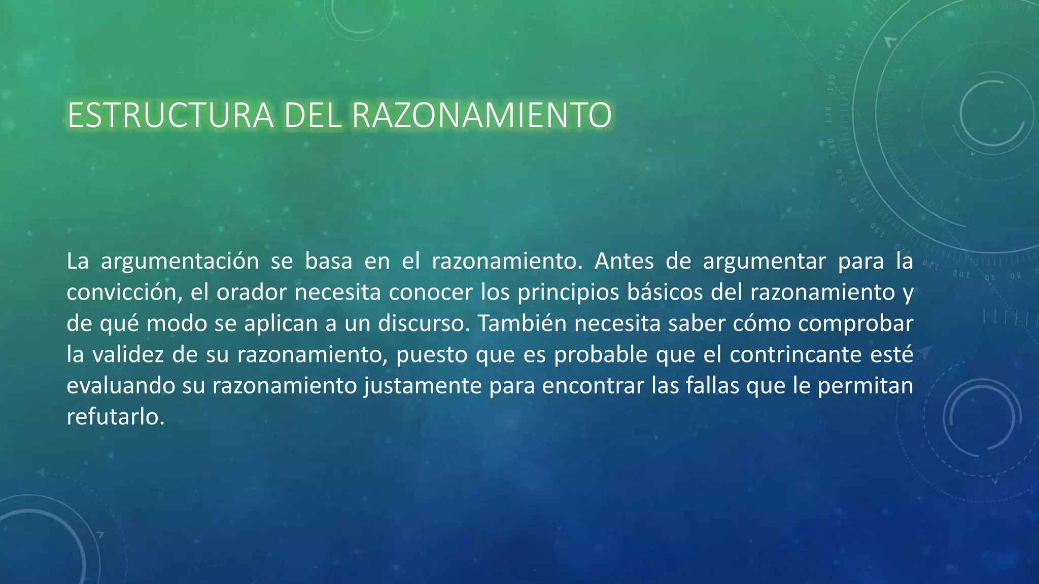 ESTRUCTURA DEL RAZONAMIENTO
La argumentación se basa en el razonamiento. Antes de argumentar para la
convicción, el orador necesita conocer los principios básicos del razonamiento y
de qué modo se aplican a un discurso. También necesita saber cómo comprobar
la validez de su razonamiento, puesto que es probable que el contrincante esté
evaluando su razonamiento justamente para encontrar las fallas que le permitan
refutarlo.
 