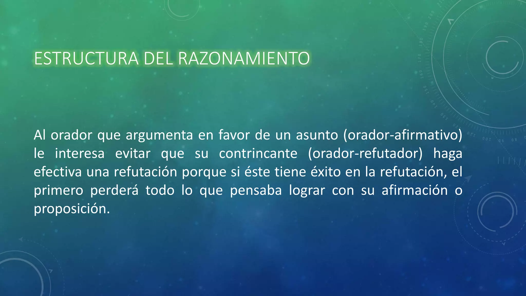 ESTRUCTURA DEL RAZONAMIENTO
Al orador que argumenta en favor de un asunto (orador-afirmativo)
le interesa evitar que su contrincante (orador-refutador) haga
efectiva una refutación porque si éste tiene éxito en la refutación, el
primero perderá todo lo que pensaba lograr con su afirmación o
proposición.
 