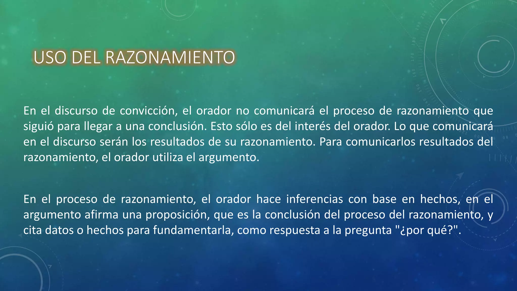 USO DEL RAZONAMIENTO
En el discurso de convicción, el orador no comunicará el proceso de razonamiento que
siguió para llegar a una conclusión. Esto sólo es del interés del orador. Lo que comunicará
en el discurso serán los resultados de su razonamiento. Para comunicarlos resultados del
razonamiento, el orador utiliza el argumento.
En el proceso de razonamiento, el orador hace inferencias con base en hechos, en el
argumento afirma una proposición, que es la conclusión del proceso del razonamiento, y
cita datos o hechos para fundamentarla, como respuesta a la pregunta "¿por qué?".
 