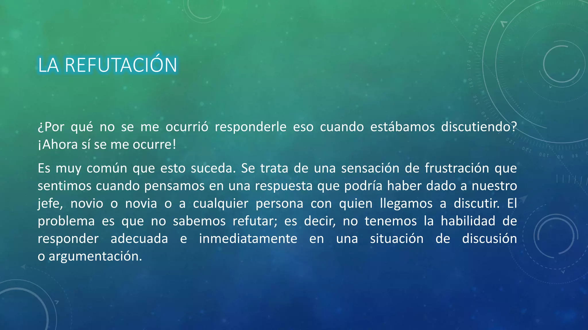 LA REFUTACIÓN
¿Por qué no se me ocurrió responderle eso cuando estábamos discutiendo?
¡Ahora sí se me ocurre!
Es muy común que esto suceda. Se trata de una sensación de frustración que
sentimos cuando pensamos en una respuesta que podría haber dado a nuestro
jefe, novio o novia o a cualquier persona con quien llegamos a discutir. El
problema es que no sabemos refutar; es decir, no tenemos la habilidad de
responder adecuada e inmediatamente en una situación de discusión
o argumentación.
 