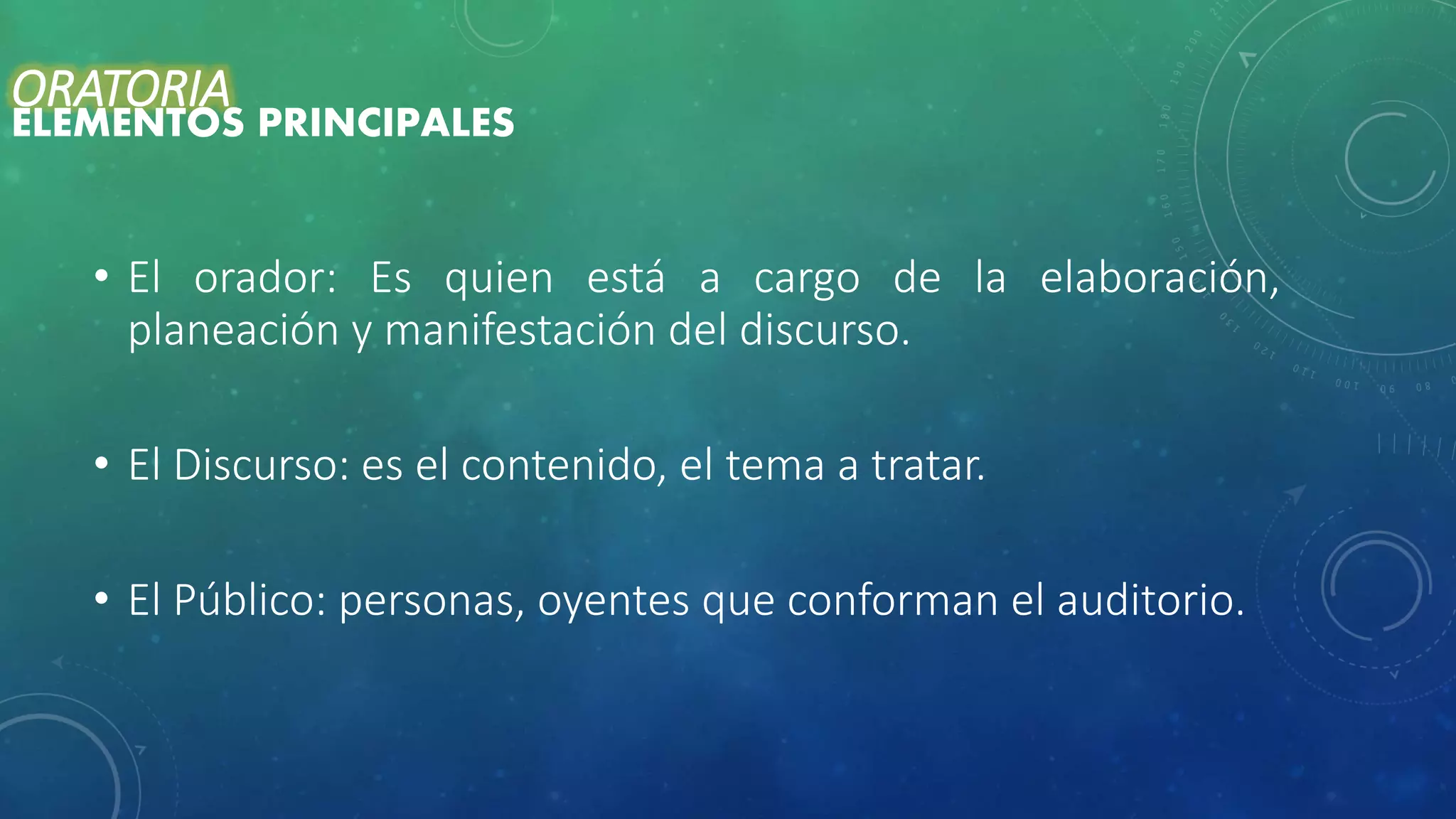 • El orador: Es quien está a cargo de la elaboración,
planeación y manifestación del discurso.
• El Discurso: es el contenido, el tema a tratar.
• El Público: personas, oyentes que conforman el auditorio.
ORATORIA
ELEMENTOS PRINCIPALES
 