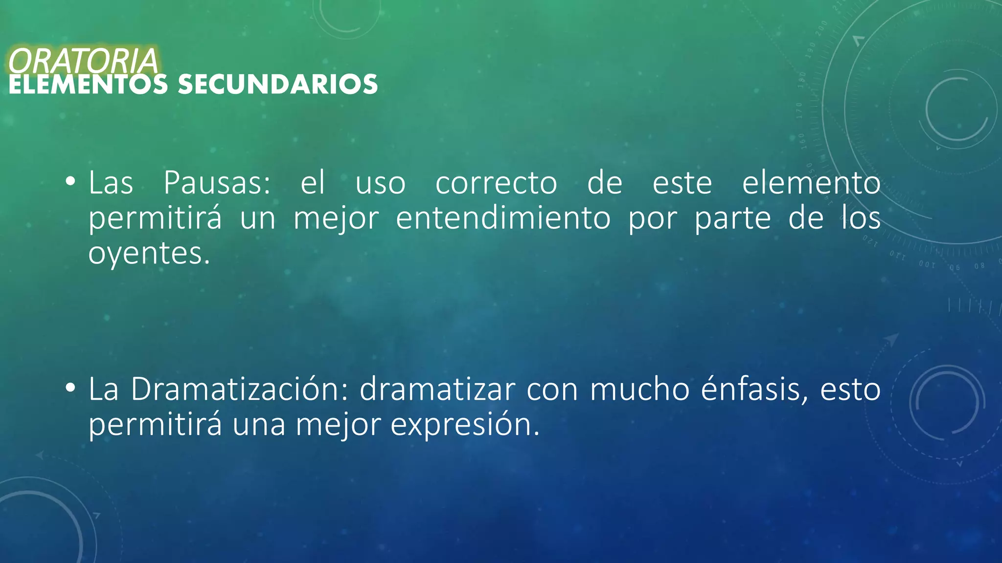 • Las Pausas: el uso correcto de este elemento
permitirá un mejor entendimiento por parte de los
oyentes.
• La Dramatización: dramatizar con mucho énfasis, esto
permitirá una mejor expresión.
ORATORIA
ELEMENTOS SECUNDARIOS
 
