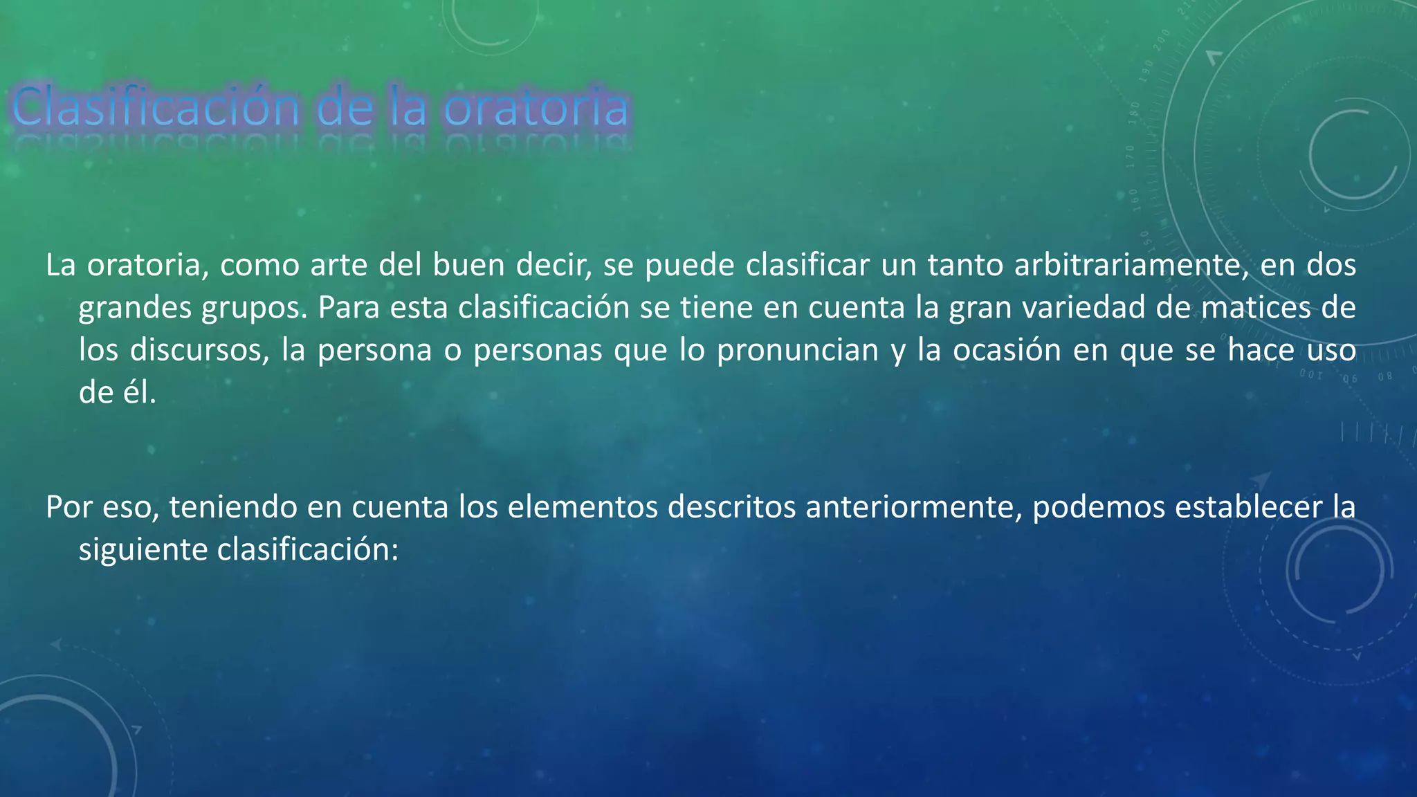 La oratoria, como arte del buen decir, se puede clasificar un tanto arbitrariamente, en dos
grandes grupos. Para esta clasificación se tiene en cuenta la gran variedad de matices de
los discursos, la persona o personas que lo pronuncian y la ocasión en que se hace uso
de él.
Por eso, teniendo en cuenta los elementos descritos anteriormente, podemos establecer la
siguiente clasificación:
 