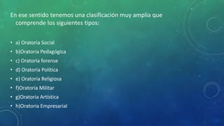 En ese sentido tenemos una clasificación muy amplia que
comprende los siguientes tipos:
• a) Oratoria Social
• b)Oratoria Pedagógica
• c) Oratoria forense
• d) Oratoria Política
• e) Oratoria Religiosa
• f)Oratoria Militar
• g)Oratoria Artística
• h)Oratoria Empresarial
 