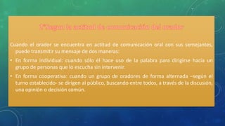 Cuando el orador se encuentra en actitud de comunicación oral con sus semejantes,
puede transmitir su mensaje de dos maneras:
• En forma individual: cuando sólo él hace uso de la palabra para dirigirse hacía un
grupo de personas que lo escucha sin intervenir.
• En forma cooperativa: cuando un grupo de oradores de forma alternada –según el
turno establecido- se dirigen al público, buscando entre todos, a través de la discusión,
una opinión o decisión común.
 