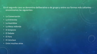 En el segundo caso se denomina deliberativa o de grupo y entre sus formas más saltantes
encontramos las siguientes:
• La Conversación
• La Entrevista
• La Asamblea
• La Mesa redonda
• El Simposio
• El Debate
• El Foro
• El Cónclave
• Entre muchas otras
 