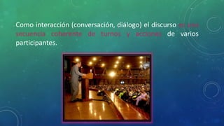 Como interacción (conversación, diálogo) el discurso es una
secuencia coherente de turnos y acciones de varios
participantes.
 