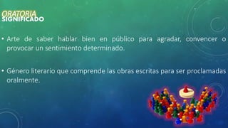 ORATORIA
SIGNIFICADO
• Arte de saber hablar bien en público para agradar, convencer o
provocar un sentimiento determinado.
• Género literario que comprende las obras escritas para ser proclamadas
oralmente.
 