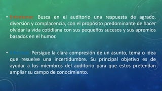 • Entretener. Busca en el auditorio una respuesta de agrado,
diversión y complacencia, con el propósito predominante de hacer
olvidar la vida cotidiana con sus pequeños sucesos y sus apremios
basados en el humor.
• Informar. Persigue la clara compresión de un asunto, tema o idea
que resuelve una incertidumbre. Su principal objetivo es de
ayudar a los miembros del auditorio para que estos pretendan
ampliar su campo de conocimiento.
 