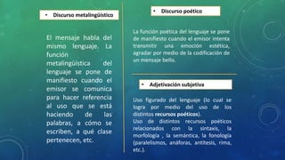 • Discurso metalingüístico
El mensaje habla del
mismo lenguaje. La
función
metalingüística del
lenguaje se pone de
manifiesto cuando el
emisor se comunica
para hacer referencia
al uso que se está
haciendo de las
palabras, a cómo se
escriben, a qué clase
pertenecen, etc.
• Discurso poético
La función poética del lenguaje se pone
de manifiesto cuando el emisor intenta
transmitir una emoción estética,
agradar por medio de la codificación de
un mensaje bello.
• Adjetivación subjetiva
Uso figurado del lenguaje (lo cual se
logra por medio del uso de los
distintos recursos poéticos).
Uso de distintos recursos poéticos
relacionados con la sintaxis, la
morfología , la semántica, la fonología
(paralelismos, anáforas, antítesis, rima,
etc.).
 