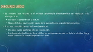 DISCURSO LEÍDO
• Se redacta por escrito y el orador pronuncia directamente su mensaje. Sus
ventajas son:
• El orador se concentra en la lectura
• No puede haber equivocación alguna de lo que realmente se pretender comunicar.
• A su vez también tiene sus inconvenientes.
• El orador puede que tenga falta de vocalización.
• Puede que pierda el interés de su público por ambas razones: que no dirija la mirada a éste y
que su entonación se mantenga al mismo nivel.
 