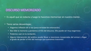 DISCURSO MEMORIZADO
• Es aquél que se redacta y luego lo hacemos memorizar en nuestra mente.
• Tiene varias desventajas:
• Hagamos inflexión de la voz (poca variedad de entonación)
• Nos falle la memoria y perdamos el hilo del discurso. Ello puede ser muy engorroso.
• Podemos caer en la recitación.
• Alguna intervención del público puede llevar a reacciones inesperadas del emisor y llegar
al grado de perder el hilo del mensaje que queremos transmitir.
 
