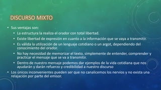 DISCURSO MIXTO
• Sus ventajas son:
• La estructura la realiza el orador con total libertad.
• Existe libertad de expresión en cuanto a la información que se vaya a transmitir.
• Es válida la utilización de un lenguaje cotidiano o un argot, dependiendo del
conocimiento del orador.
• No hay necesidad de memorizar el texto, simplemente de entender, comprender y
practicar el mensaje que se va a transmitir.
• Dentro de nuestro mensaje podemos dar ejemplos de la vida cotidiana que nos
ayudarán y darán refuerzo y credibilidad a nuestro discurso
• Los únicos inconvenientes pueden ser que no canalicemos los nervios y no exista una
relajación por parte del emisor.
 