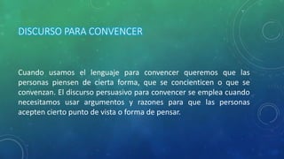 DISCURSO PARA CONVENCER
Cuando usamos el lenguaje para convencer queremos que las
personas piensen de cierta forma, que se concienticen o que se
convenzan. El discurso persuasivo para convencer se emplea cuando
necesitamos usar argumentos y razones para que las personas
acepten cierto punto de vista o forma de pensar.
 