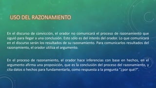 USO DEL RAZONAMIENTO
En el discurso de convicción, el orador no comunicará el proceso de razonamiento que
siguió para llegar a una conclusión. Esto sólo es del interés del orador. Lo que comunicará
en el discurso serán los resultados de su razonamiento. Para comunicarlos resultados del
razonamiento, el orador utiliza el argumento.
En el proceso de razonamiento, el orador hace inferencias con base en hechos, en el
argumento afirma una proposición, que es la conclusión del proceso del razonamiento, y
cita datos o hechos para fundamentarla, como respuesta a la pregunta "¿por qué?".
 