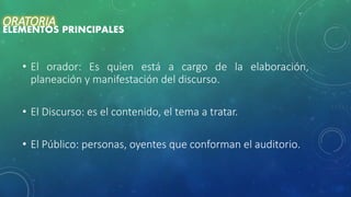 • El orador: Es quien está a cargo de la elaboración,
planeación y manifestación del discurso.
• El Discurso: es el contenido, el tema a tratar.
• El Público: personas, oyentes que conforman el auditorio.
ORATORIA
ELEMENTOS PRINCIPALES
 