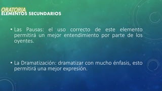 • Las Pausas: el uso correcto de este elemento
permitirá un mejor entendimiento por parte de los
oyentes.
• La Dramatización: dramatizar con mucho énfasis, esto
permitirá una mejor expresión.
ORATORIA
ELEMENTOS SECUNDARIOS
 