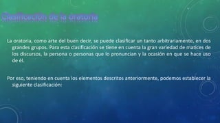 La oratoria, como arte del buen decir, se puede clasificar un tanto arbitrariamente, en dos
grandes grupos. Para esta clasificación se tiene en cuenta la gran variedad de matices de
los discursos, la persona o personas que lo pronuncian y la ocasión en que se hace uso
de él.
Por eso, teniendo en cuenta los elementos descritos anteriormente, podemos establecer la
siguiente clasificación:
 