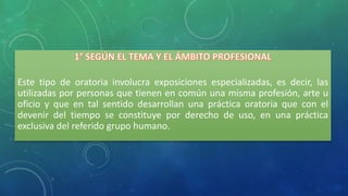Este tipo de oratoria involucra exposiciones especializadas, es decir, las
utilizadas por personas que tienen en común una misma profesión, arte u
oficio y que en tal sentido desarrollan una práctica oratoria que con el
devenir del tiempo se constituye por derecho de uso, en una práctica
exclusiva del referido grupo humano.
 