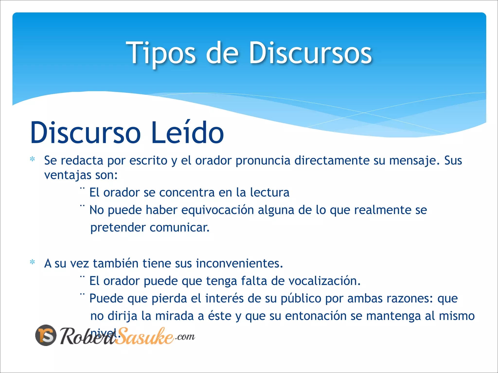 Discurso Leído
∗ Se redacta por escrito y el orador pronuncia directamente su mensaje. Sus
ventajas son:
¨ El orador se concentra en la lectura
¨ No puede haber equivocación alguna de lo que realmente se
pretender comunicar.
!
∗ A su vez también tiene sus inconvenientes.
¨ El orador puede que tenga falta de vocalización.
¨ Puede que pierda el interés de su público por ambas razones: que
no dirija la mirada a éste y que su entonación se mantenga al mismo
nivel.
Tipos de Discursos
 