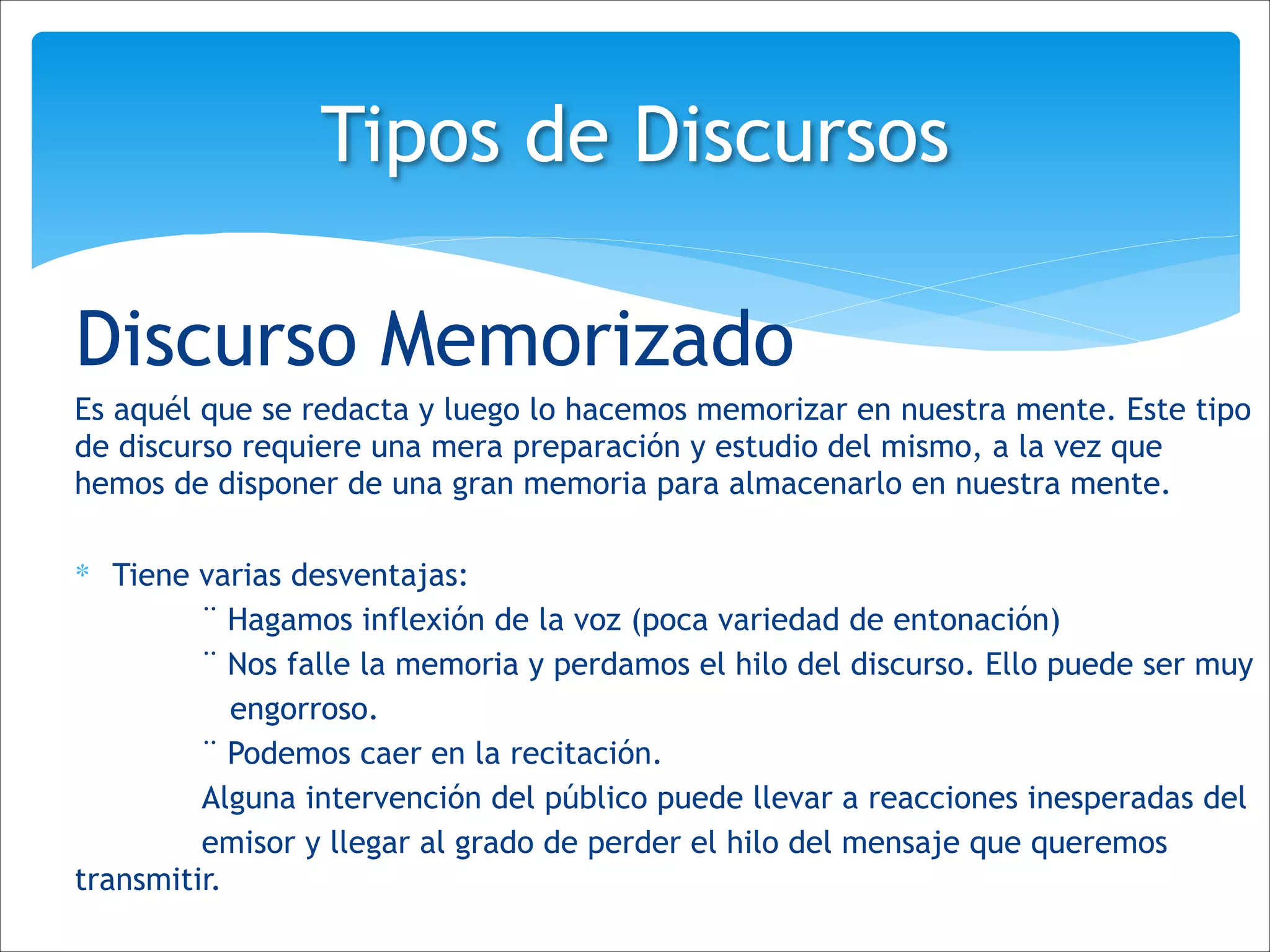Discurso Memorizado
Es aquél que se redacta y luego lo hacemos memorizar en nuestra mente. Este tipo
de discurso requiere una mera preparación y estudio del mismo, a la vez que
hemos de disponer de una gran memoria para almacenarlo en nuestra mente.
!
∗ Tiene varias desventajas:
¨ Hagamos inflexión de la voz (poca variedad de entonación)
¨ Nos falle la memoria y perdamos el hilo del discurso. Ello puede ser muy
engorroso.
¨ Podemos caer en la recitación.
Alguna intervención del público puede llevar a reacciones inesperadas del
emisor y llegar al grado de perder el hilo del mensaje que queremos
transmitir.
Tipos de Discursos
 