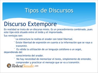 Discurso Extempore
En realidad se trata de un discurso mixto. Es un procedimiento combinado, pues
este tipo está situado entre el leído y el improvisado.
Sus ventajas son:
¨ La estructura la realiza el orador con total libertad.
¨ Existe libertad de expresión en cuanto a la información que se vaya a
transmitir.
¨ Es válida la utilización de un lenguaje cotidiano o un argot,
dependiendo del
conocimiento del orador.
¨ No hay necesidad de memorizar el texto, simplemente de entender,
comprender y practicar el mensaje que se va a transmitir.
Tipos de Discursos
 