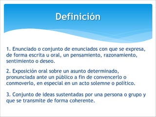 3. Conjunto de ideas sustentadas por una persona o grupo y
que se transmite de forma coherente.
Definición
1. Enunciado o conjunto de enunciados con que se expresa,
de forma escrita u oral, un pensamiento, razonamiento,
sentimiento o deseo.
!2. Exposición oral sobre un asunto determinado,
pronunciada ante un público a fin de convencerlo o
conmoverlo, en especial en un acto solemne o político.
 