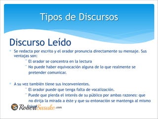 Discurso Leído
∗ Se redacta por escrito y el orador pronuncia directamente su mensaje. Sus
ventajas son:
¨ El orador se concentra en la lectura
¨ No puede haber equivocación alguna de lo que realmente se
pretender comunicar.
!
∗ A su vez también tiene sus inconvenientes.
¨ El orador puede que tenga falta de vocalización.
¨ Puede que pierda el interés de su público por ambas razones: que
no dirija la mirada a éste y que su entonación se mantenga al mismo
nivel.
Tipos de Discursos
 
