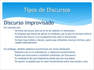 Discurso Improvisado
Sus ventajas son:
¨ No tiene estructura real (no se ha de redactar ni memorizar).
¨ El lenguaje que hemos de aplicar es cotidiano, por lo que no nos hace falta el
esfuerzo de recurrir a un vocabulario más culto ni tecnicismos.
¨ Se hace muy creíble y natural, puesto que utilizamos recursos mínimos, pero
usados habitualmente.
!
Sin embargo, también podemos encontrarnos con varios obstáculos:
¨ Podemos caer en la redundancia, y repetirnos excesivamente
¨ Puede que recurramos a muletillas (coletillas) con frecuencia.
¨ El vocabulario del que disponemos puede que sea muy pobre.
¨ Sin querer, es posible que se creen incoherencias entre una oración y otra.
Tipos de Discursos
 