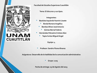 Facultad de Estudios Superiores Cuautitlán
Tema: El discurso y sus tipos.
Integrantes:
• Bautista IzquierdoYazmin Lissete
• Borda RomeroAngélica
• BenítezOliver JoséAntonio
• Gómez BernalValeria
• Hernández Pelcastre CristianAlan
• Tapia Cortes Miguel Ángel
Equipo: 4
• Profesor: Sandro FloresÁlvarez
Asignatura: Desarrollo de la habilidad de la comunicación administrativa
• Grupo: 1105
Fecha de entrega: 25 de Agosto del 2015
 